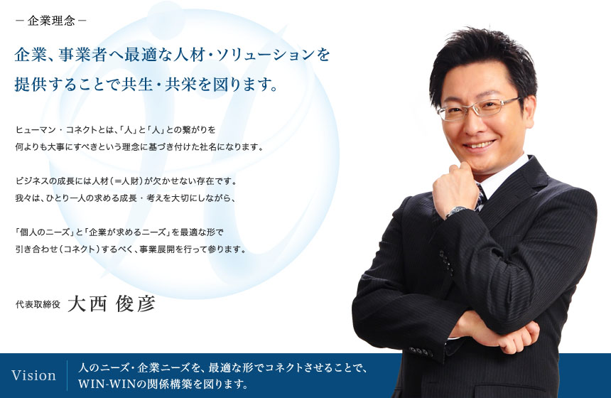 企業理念：企業、事業者へ最適な人材・ソリューションを提供することで共生・共栄を図ります。
企業ビジョン：人のニーズ・企業ニーズを、最適な形でコネクトさせることで、WIN-WINの関係構築を図ります。
CEOメッセージ：ヒューマン・コネクトとは、「人」と「人」との繋がりを何よりも大事にすべきという理念に基づき付けた社名になります。ビジネスの成長には人材（＝人財）が欠かせない存在です。我々は、ひとり一人の求める成長・考えを大切にしながら、「個人のニーズ」と「企業が求めるニーズ」を最適な形で引き合わせ（コネクト）するべく、事業展開を行って参ります。